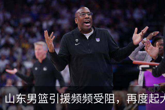 山东男篮引援频频受阻，再度起大早赶晚集！王岚嵚转会陷入僵局，两大优质外援面临北京截胡，法耶能否成为内线救命稻草？