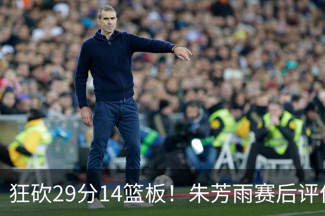狂砍29分14篮板！朱芳雨赛后评价王哲林，并回应被删微信事件