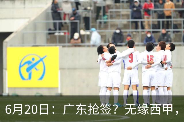 6月20日：广东抢签？无缘西甲，余嘉豪太尴尬，下家3选1，朱芳雨高调官宣表态