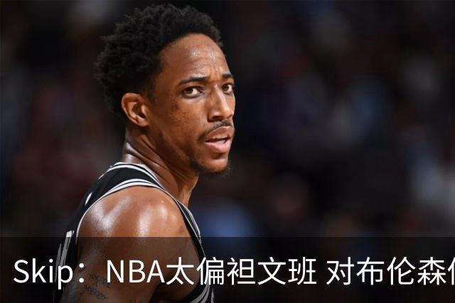 Skip：NBA太偏袒文班 对布伦森做出扎扎垫伦纳德脚的动作却没被吹